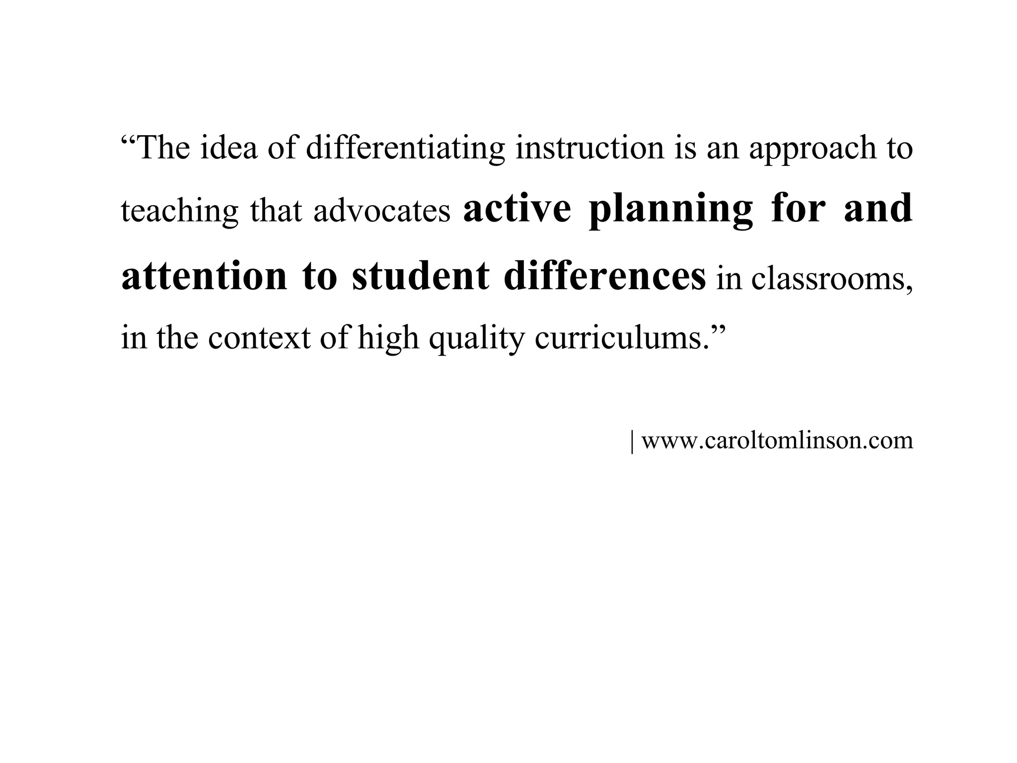 “The idea of differentiating instruction is an approach to
teaching that advocates active planning for and
attention to student differences in classrooms,
in the context of high quality curriculums.”
| www.caroltomlinson.com
 