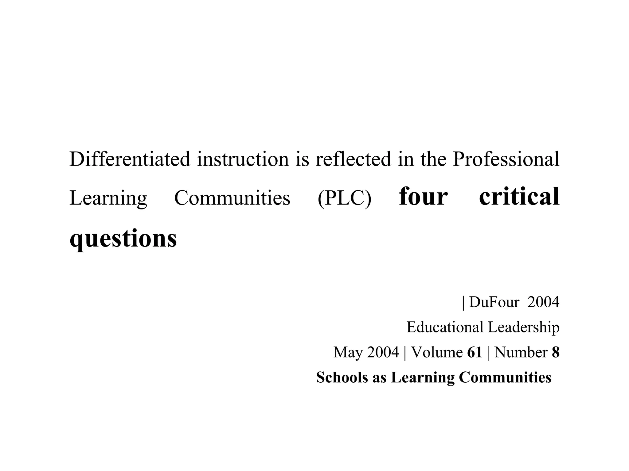 Differentiated instruction is reflected in the Professional
Learning Communities (PLC) four critical
questions
| DuFour 2004
Educational Leadership
May 2004 | Volume 61 | Number 8
Schools as Learning Communities
 