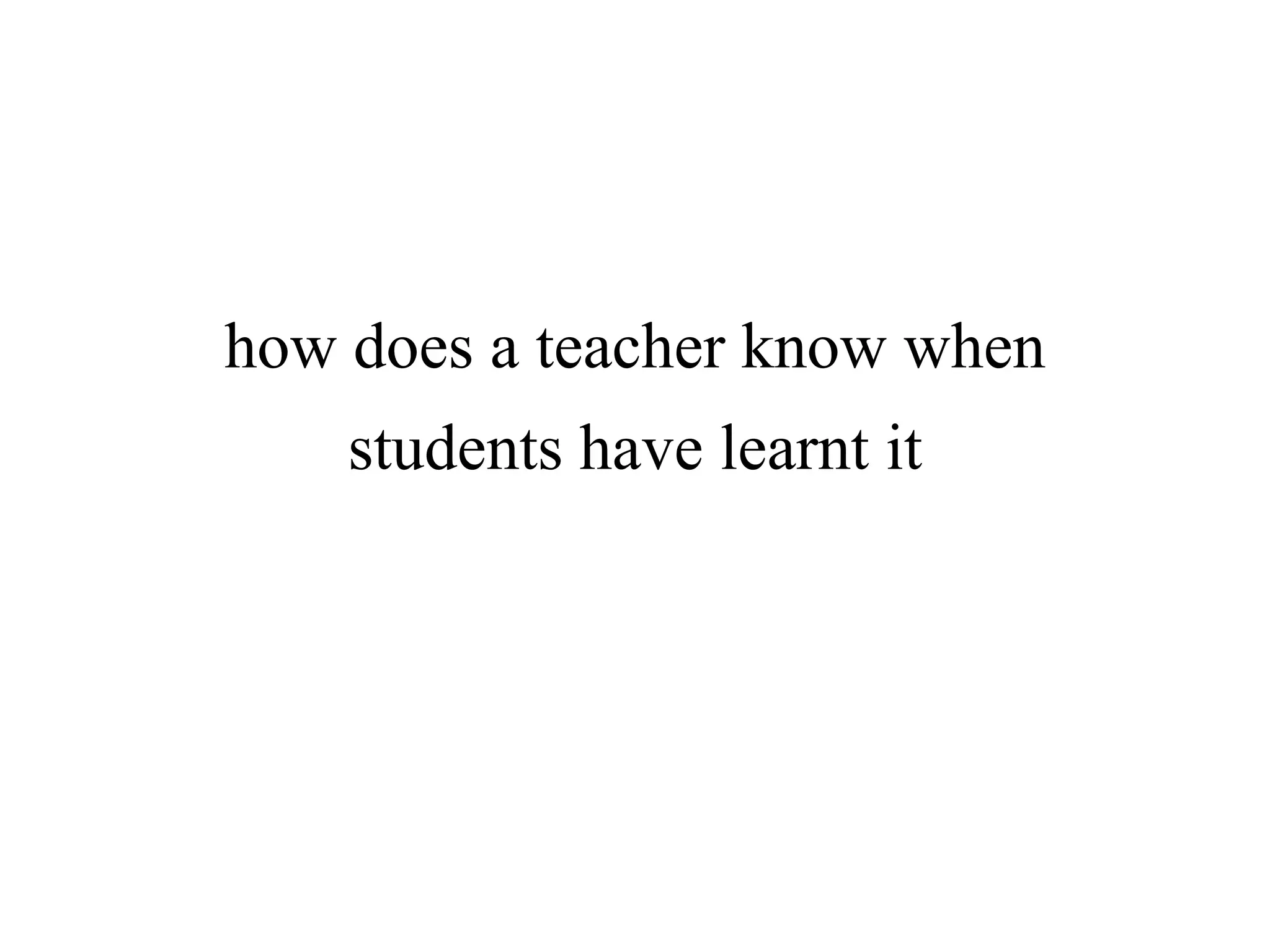 how does a teacher know when
students have learnt it
 