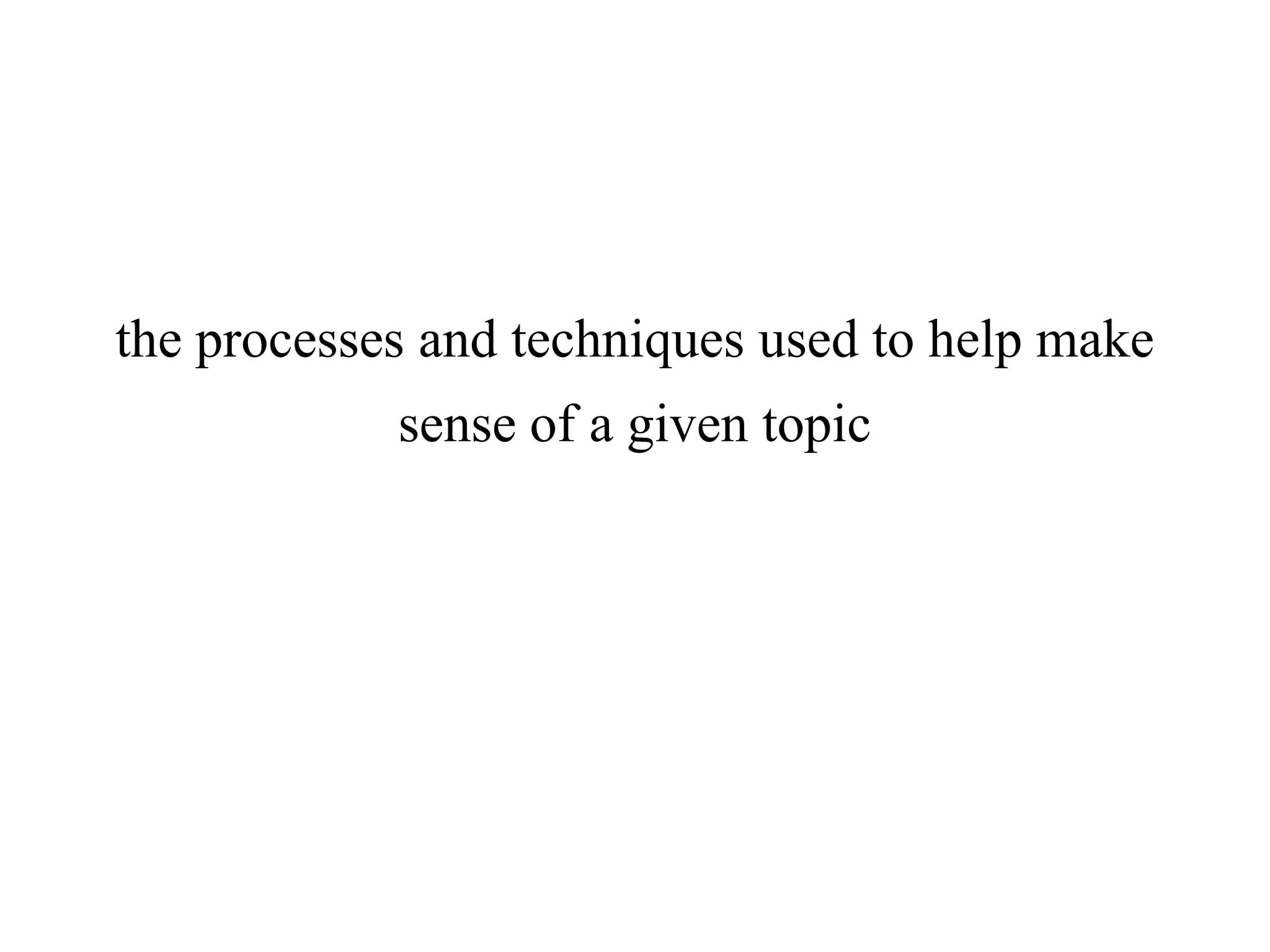 the processes and techniques used to help make
sense of a given topic
 