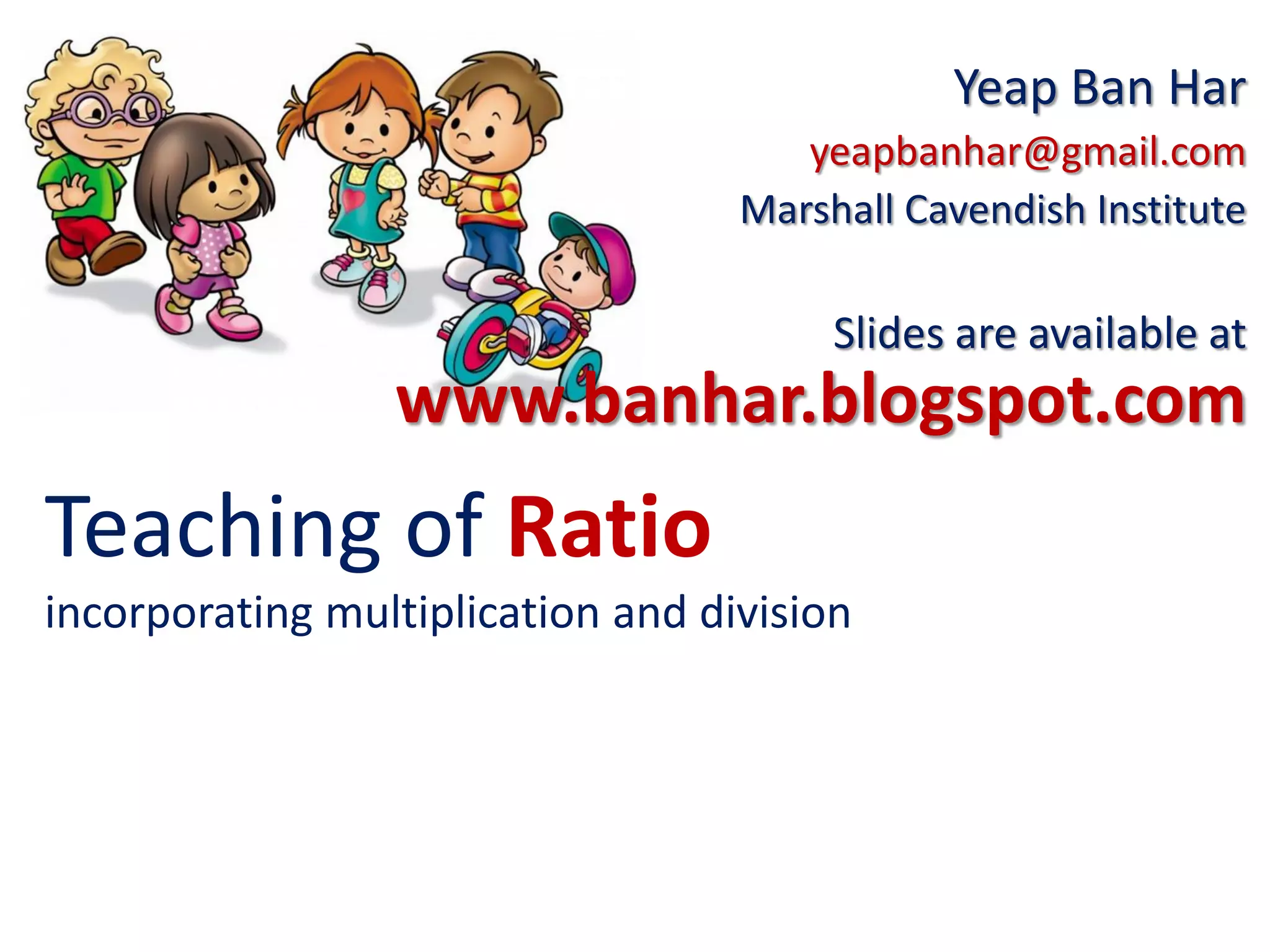Teaching of Ratio
incorporating multiplication and division
Yeap Ban Har
yeapbanhar@gmail.com
Marshall Cavendish Institute
Slides are available at
www.banhar.blogspot.com
 