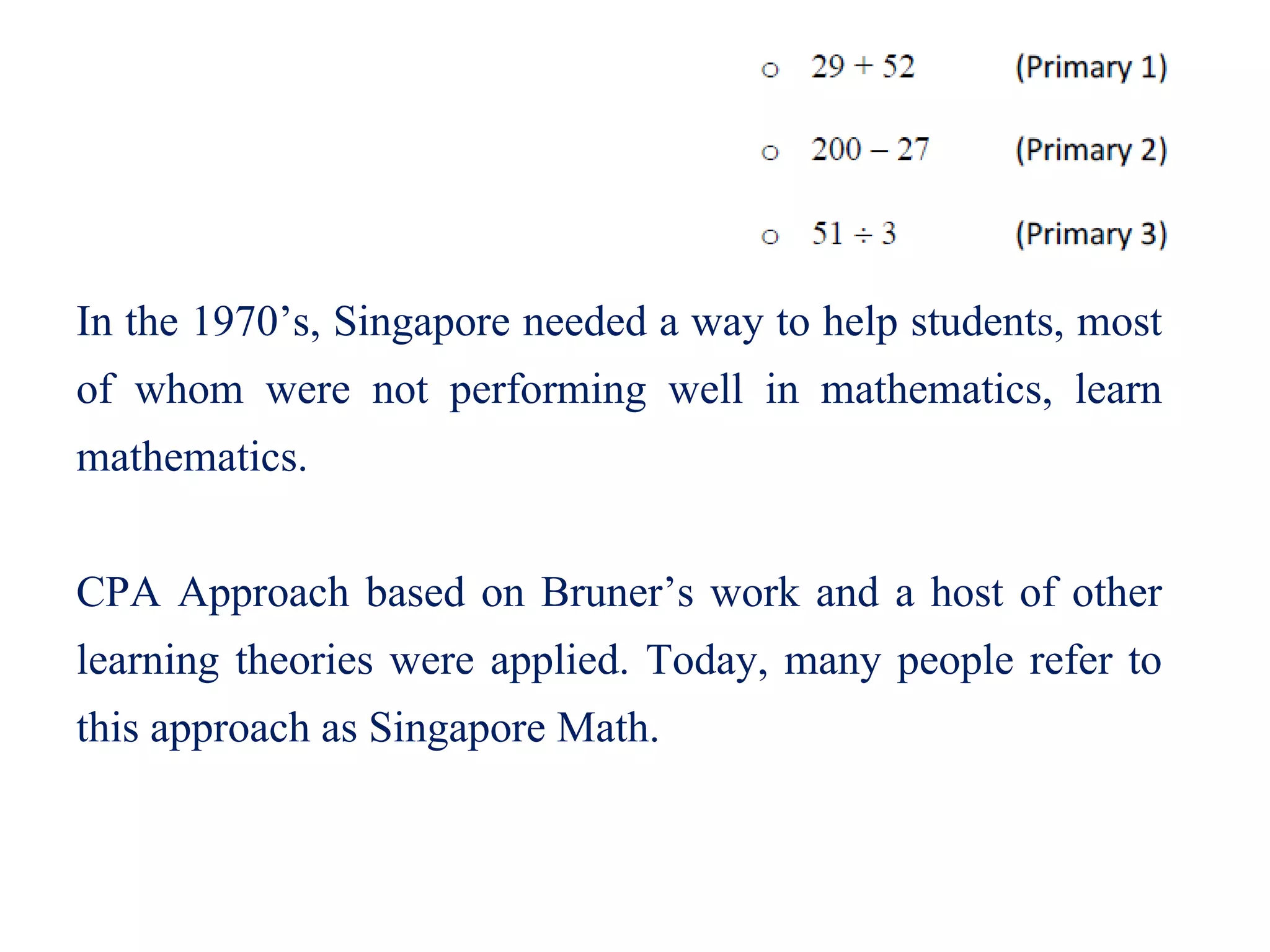 In the 1970’s, Singapore needed a way to help students, most
of whom were not performing well in mathematics, learn
mathematics.
CPA Approach based on Bruner’s work and a host of other
learning theories were applied. Today, many people refer to
this approach as Singapore Math.
 
