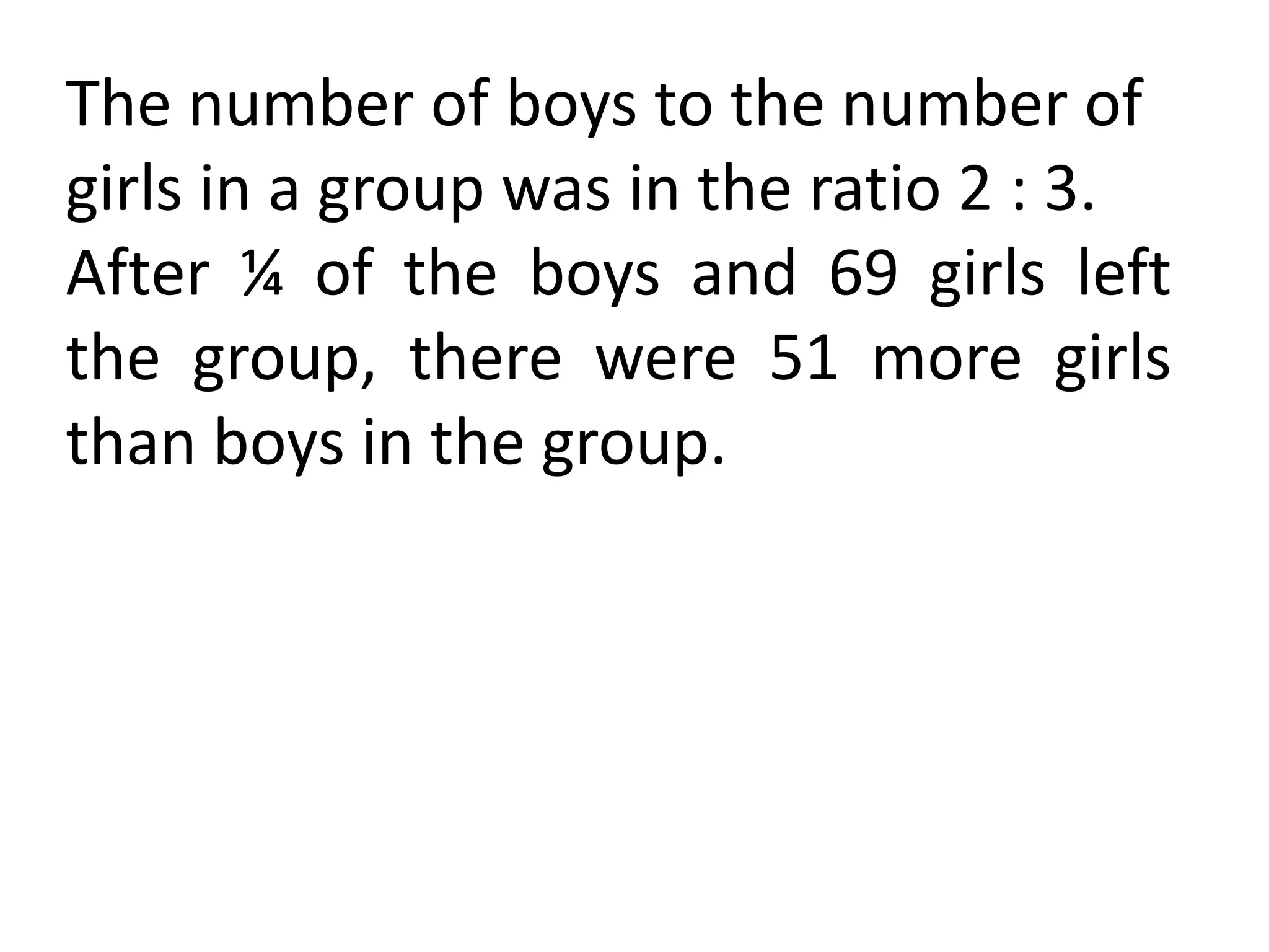 The number of boys to the number of
girls in a group was in the ratio 2 : 3.
After ¼ of the boys and 69 girls left
the group, there were 51 more girls
than boys in the group.
 
