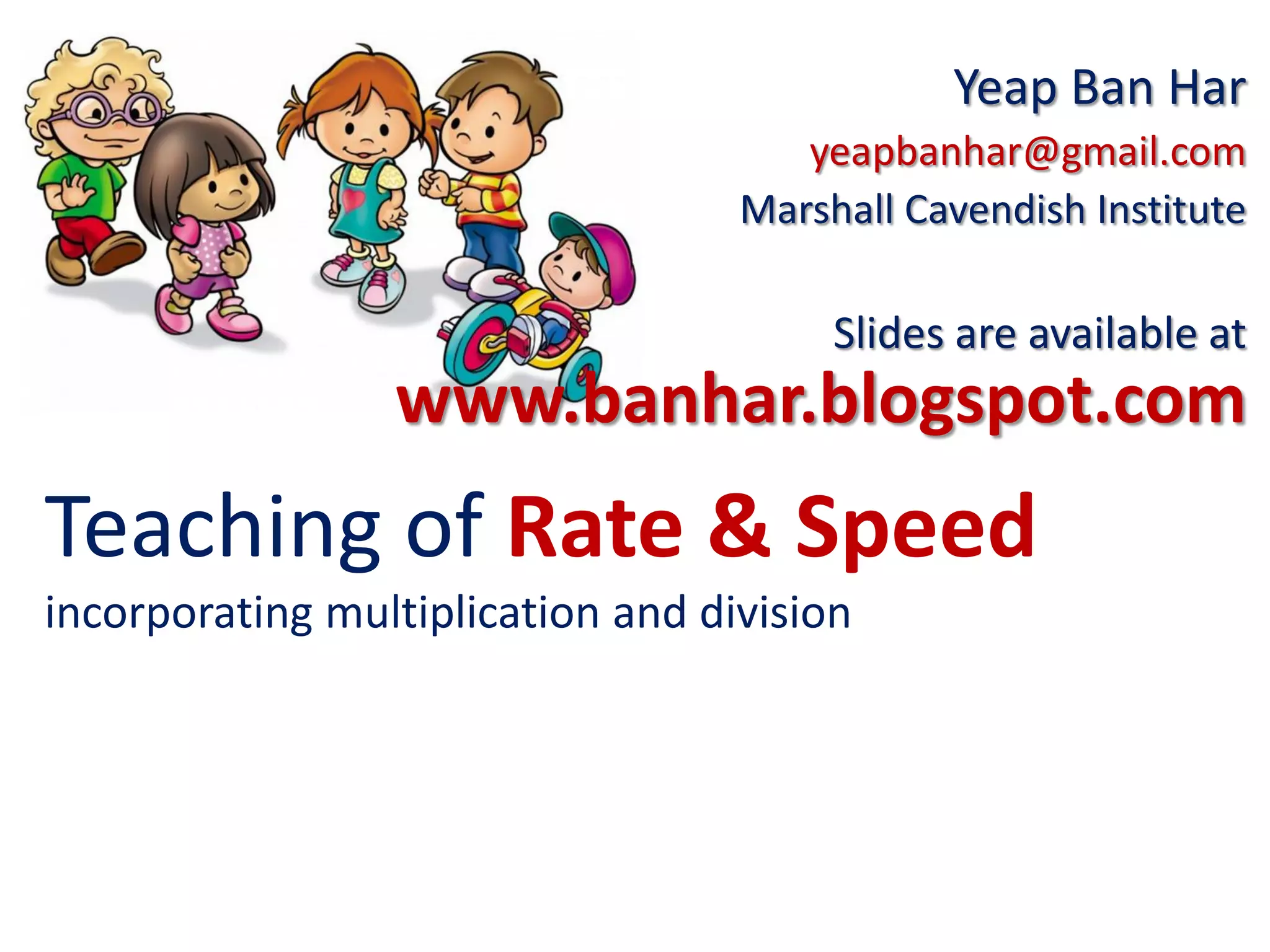 Teaching of Rate & Speed
incorporating multiplication and division
Yeap Ban Har
yeapbanhar@gmail.com
Marshall Cavendish Institute
Slides are available at
www.banhar.blogspot.com
 