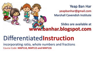 DifferentiatedInstruction
incorporating ratio, whole numbers and fractions
Course Code: MAP114, MAP115 and MAP116
Yeap Ban Har
yeapbanhar@gmail.com
Marshall Cavendish Institute
Slides are available at
www.banhar.blogspot.com
 