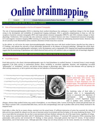 Version 12                    A Monthly Publication presented by Professor Yasser Metwally                    April 2009

EEG EVALUATION OF FOCAL CEREBRAL LESIONS

    Role of Electroencephalography in the Era of Computed Tomography

The role of electroencephalography (EEG) in detecting focal cerebral disturbances has undergone a significant change in the last decade
owing to the development and availability of computerized imaging techniques. EEG is generally complementary to these as, with the
exception of positron emission tomography (PET) and single photon emission tomography (SPECT), only EEG evaluates changes in brain
physiology. Furthermore, EEG provides the only continuous measure of cerebral function over time. Computerized transaxial tomography
(CT) and magnetic resonance imaging (MRI) scanning are clearly the procedures of choice for delineating structural lesions. However, they
do not currently reveal abnormalities unless anatomic alterations in brain tissue have occurred.

In this edition, we will review the major electroencephalographic changes that occur with focal cerebral lesions, describe how they relate to
CT findings, and indicate the relevance of focal physiologic dysfunction in the absence of structural pathology. Although this article deals
with conventional electroencephalographic techniques, newer developments such as topographic EEG mapping and magnetoencephalography
suggest that the monitoring of spontaneous and evoked electrical brain activity will continue to play an important role in neurologic diagnosis.

ELECTROENCEPHALOGRAPHIC ABNORMALITIES INDICATING FOCAL DYSFUNCTION

    Focal Delta Activity

Focal delta activity is the classic electroencephalographic sign of a local disturbance in cerebral function. A structural lesion is most strongly
suggested if the delta activity is continuously present, shows variability in waveform amplitude, duration, and morphology (so-called
quot;polymorphicquot; or quot;arrhythmicquot; activity), and persists during changes in physiologic state. Delta waves that attenuate with eye opening (or
other alerting maneuvers), or fail to persist into sleep, are less indicative of structural pathology.



                                                                                                              Figure 1. A, Continuous left parietal-
                                                                                                              occipital polymorphic delta activity. Note
                                                                                                              associated loss of alpha rhythm and
                                                                                                              attenuation of faster frequencies over the
                                                                                                              occipital region. The responsible lesion was
                                                                                                              a malignant glioma of the left parietal lobe
                                                                                                              (B).

                                                                                                   The localizing value of focal delta is
                                                                                                   increased when it is topographically
                                                                                                   discrete or associated with depression of
                                                                                                   superimposed         faster       background
                                                                                                   frequencies. 3,19,34 Superficial lesions
                                                                                                   tend to produce more restricted EEG
changes, whereas deep cerebral lesions may result in hemispheric, or even bilateral, delta. Lesions involving the central and parietal areas are
less likely to present with a circumscribed delta focus, and are also correspondingly more apt to produce delta activity falsely localized to the
temporal areas.

Focal delta is often, but by no means always, maximal over the actual lesion. If sufficient destruction of cortex has occurred, the voltage of
delta activity may actually be reduced over the area of maximal cortical involvement and thus be higher in the areas bordering the lesion. 19 If
two or more delta foci are present, the one that is most persistent and least rhythmic indicates the site of the major lesion, regardless of voltage.
Few studies have correlated focal delta with CT abnormalities. Gilmore and Brenner, 17 examined 100 consecutive EEGs containing focal
polymorphic delta activity and reviewed the CT findings in these patients. Sixty-eight patients had focal CT lesions, 10 had nonfocal
abnormalities, and 22 had normal scans. Although peak delta voltage was not always directly over the lesion, laterality was invariably correct.
 