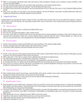 IRDA is more frequent with frontal tumors than with tumors in other hemispheric locations, even in children in whom the IRDA is often
   maximal occipitally (OIRDA).
   The slow wave abnormality may be only in the theta range, particularly in small, slowly growing tumors.
   The alpha rhythm usually is preserved, although it may be disrupted with large lesions.
   Parasagittal tumors, particularly meningiomas, may cause decreased beta activity on the side of the tumor or runs of ipsilateral alpha and theta
   activity.
   Sharp waves and spikes are most likely in slow-growing neoplasms and may be bilateral; occasionally, frontally predominant spike-wave
   complexes mimicking those of idiopathic epilepsies may be produced.

    Temporal Lobe Tumors

Temporal gliomas are generally the easiest to localize on EEG, since PDA occurs over the tumor site in more than 80% of patients. Tumors in
other locations, such as the thalamus, also may produce temporal delta; however, focal delta is more reliably localizing when background rhythms
also are attenuated.

        Anterior temporal

   When tumors are in this location, a well-preserved alpha rhythm occurs.
   PDA is well localized.
   EEG from the contralateral hemisphere is often virtually normal.
   Since these tumors often are associated with seizures, they may demonstrate interictal epileptiform discharges. These may be identical to those
   associated with nonneoplastic lesions such as mesial temporal sclerosis, especially when the tumor is located medially, as is often the case
   with very slow-growing tumors, such as gangliogliomas and dysembryoplastic neuroepithelial tumors.

        Posterior temporal

   Tumors in this location are characterized by PDA and usually disturbance of the ipsilateral alpha rhythm.
   Slowing or disorganization of the alpha rhythm with intermixed theta is present.
   Occasionally, alpha amplitude is decreased markedly rather than slowed.

        Parietal Lobe Tumors

   Tumors in this region less often produce localized slowing; PDA usually is lateralized but often not clearly localized. When phase reversals
   are present, they may be temporal or frontal rather than parietal.
   PDA is often slow (<2 Hz), but it is usually of lower amplitude than with frontal or temporal tumors.
   The alpha background generally is disturbed either ipsilaterally or bilaterally.
   Theta rather than delta activity may occur in meningiomas, low-grade gliomas, and small metastases.
   In centroparietal tumors, mu rhythms may be attenuated ipsilaterally but occasionally may be more persistent and of higher amplitude.
   Since seizures are common in patients with tumors in perirolandic areas, ipsilateral epileptiform discharges may be present; at times they may
   be difficult to distinguish from mu, especially after craniotomy.


        Occipital Lobe Tumors

   Most occipital gliomas produce focal changes, especially PDA, which spreads variably to more anterior and contralateral locations. Occipital
   meningiomas, mainly of the tentorium, can cause more focal EEG changes.
   The background alpha rhythm is rarely normal and may be impaired either ipsilaterally or bilaterally.
   Interictal epileptiform discharges are rare.

        Deep Hemispheric Tumors

   Deep hemispheric tumors include tumors impinging on the lateral and third ventricle and surrounding structures, including the diencephalon,
   basal ganglia, and corpus callosum. Neuroimaging has led to earlier diagnosis of smaller tumors that may be associated with normal EEGs.
   When abnormalities are observed, the following apply:
   The typical EEG finding is IRDA. This finding classically has been associated with hydrocephalus or increased intracranial pressure, but this
   assumption may be incorrect, since IRDA is uncommon in hydrocephalus of nonneoplastic origin and is not present in benign intracranial
   hypertension.
   PDA typically does not occur, although asymmetric IRDA is relatively common.
   Especially in older patients, rhythmic delta may be more continuous than intermittent.
   Alpha rhythm and sleep spindles may be disrupted ipsilateral to the lesion.
   Epileptiform discharges are very rare
 