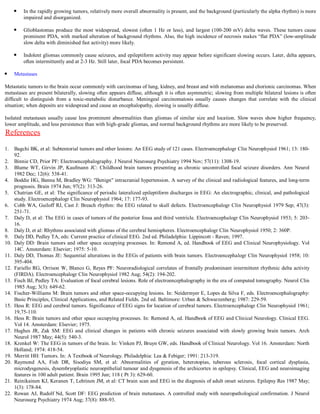 In the rapidly growing tumors, relatively more overall abnormality is present, and the background (particularly the alpha rhythm) is more
          impaired and disorganized.

          Glioblastomas produce the most widespread, slowest (often 1 Hz or less), and largest (100-200 mV) delta waves. These tumors cause
          prominent PDA, with marked alteration of background rhythms. Also, the high incidence of necrosis makes “flat PDA” (low-amplitude
          slow delta with diminished fast activity) more likely.

          Indolent gliomas commonly cause seizures, and epileptiform activity may appear before significant slowing occurs. Later, delta appears,
          often intermittently and at 2-3 Hz. Still later, focal PDA becomes persistent.

      Metastases

Metastatic tumors to the brain occur commonly with carcinomas of lung, kidney, and breast and with melanomas and chorionic carcinomas. When
metastases are present bilaterally, slowing often appears diffuse, although it is often asymmetric; slowing from multiple bilateral lesions is often
difficult to distinguish from a toxic-metabolic disturbance. Meningeal carcinomatosis usually causes changes that correlate with the clinical
situation; when deposits are widespread and cause an encephalopathy, slowing is usually diffuse.

Isolated metastases usually cause less prominent abnormalities than gliomas of similar size and location. Slow waves show higher frequency,
lower amplitude, and less persistence than with high-grade gliomas, and normal background rhythms are more likely to be preserved.
References
1.    Bagchi BK, et al: Subtentorial tumors and other lesions: An EEG study of 121 cases. Electroencephalogr Clin Neurophysiol 1961; 13: 180-
      92.
2.    Binnie CD, Prior PF: Electroencephalography. J Neurol Neurosurg Psychiatry 1994 Nov; 57(11): 1308-19.
3.    Blume WT, Girvin JP, Kaufmann JC: Childhood brain tumors presenting as chronic uncontrolled focal seizure disorders. Ann Neurol
      1982 Dec; 12(6): 538-41.
4.    Boddie HG, Banna M, Bradley WG: "Benign" intracranial hypertension. A survey of the clinical and radiological features, and long-term
      prognosis. Brain 1974 Jun; 97(2): 313-26.
5.    Chatrian GE, et al: The significance of periodic lateralized epileptiform discharges in EEG: An electrographic, clinical, and pathological
      study. Electroencephalogr Clin Neurophysiol 1964; 17: 177-93.
6.    Cobb WA, Guiloff RJ, Cast J: Breach rhythm: the EEG related to skull defects. Electroencephalogr Clin Neurophysiol 1979 Sep; 47(3):
      251-71.
7.    Daly D, et al: The EEG in cases of tumors of the posterior fossa and third ventricle. Electroencephalogr Clin Neurophysiol 1953; 5: 203-
      16.
8.    Daly D, et al: Rhythms associated with gliomas of the cerebral hemispheres. Electroencephalogr Clin Neurophysiol 1950; 2: 360P.
9.    Daly DD, Pedley TA, eds: Current practice of clinical EEG. 2nd ed. Philadelphia: Lippincott - Raven; 1997.
10.   Daly DD: Brain tumors and other space occupying processes. In: Remond A, ed. Handbook of EEG and Clinical Neurophysiology. Vol
      14C. Amsterdam: Elsevier; 1975: 5-10.
11.   Daly DD, Thomas JE: Sequential alterations in the EEGs of patients with brain tumors. Electroencephalogr Clin Neurophysiol 1958; 10:
      395-404.
12.   Fariello RG, Orrison W, Blanco G, Reyes PF: Neuroradiological correlates of frontally predominant intermittent rhythmic delta activity
      (FIRDA). Electroencephalogr Clin Neurophysiol 1982 Aug; 54(2): 194-202.
13.   Fisch BJ, Pedley TA: Evaluation of focal cerebral lesions. Role of electroencephalography in the era of computed tomography. Neurol Clin
      1985 Aug; 3(3): 649-62.
14.   Fischer-Williams M: Brain tumors and other space-occupying lesions. In: Neidermyer E, Lopes da Silva F, eds. Electroencephalography:
      Basic Principles, Clinical Applications, and Related Fields. 2nd ed. Baltimore: Urban & Schwarzenberg; 1987: 229-59.
15.   Hess R: EEG and cerebral tumors. Significance of EEG signs for location of cerebral tumors. Electroencephalogr Clin Neurophysiol 1961;
      19,75-110.
16.   Hess R: Brain tumors and other space occupying processes. In: Remond A, ed. Handbook of EEG and Clinical Neurology. Clinical EEG.
      Vol 14. Amsterdam: Elsevier; 1975.
17.   Hughes JR, Zak SM: EEG and clinical changes in patients with chronic seizures associated with slowly growing brain tumors. Arch
      Neurol 1987 May; 44(5): 540-3.
18.   Krenkel W: The EEG in tumors of the brain. In: Vinken PJ, Bruyn GW, eds. Handbook of Clinical Neurology. Vol 16. Amsterdam: North
      Holland; 1974: 418-54.
19.   Merritt HH: Tumors. In: A Textbook of Neurology. Philadelphia: Lea & Febiger; 1991: 213-319.
20.   Raymond AA, Fish DR, Sisodiya SM, et al: Abnormalities of gyration, heterotopias, tuberous sclerosis, focal cortical dysplasia,
      microdysgenesis, dysembryoplastic neuroepithelial tumour and dysgenesis of the archicortex in epilepsy. Clinical, EEG and neuroimaging
      features in 100 adult patient. Brain 1995 Jun; 118 ( Pt 3): 629-60.
21.   Reinikainen KJ, Keranen T, Lehtinen JM, et al: CT brain scan and EEG in the diagnosis of adult onset seizures. Epilepsy Res 1987 May;
      1(3): 178-84.
22.   Rowan AJ, Rudolf Nd, Scott DF: EEG prediction of brain metastases. A controlled study with neuropathological confirmation. J Neurol
      Neurosurg Psychiatry 1974 Aug; 37(8): 888-93.
 