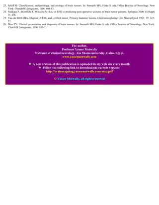 23. Schiff D: Classification, epidemiology, and etiology of brain tumors. In: Samuels MA, Feske S, eds. Office Practice of Neurology. New
    York: Churchill Livingstone; 1996: 808-13.
24. Siddiqui F, Bromfield E, Winslow N: Role of EEG in predicting post-operative seizures in brain tumor patients. Epilepsia 2000; 41(Suppl
    7): 206.
25. Van der Drift JHA, Magnus O: EEG and cerebral tumor. Primary thalamic lesions. Electroencephalogr Clin Neurophysiol 1961; 19: 125-
    37.
26. Wen PY: Clinical presentation and diagnosis of brain tumors. In: Samuels MA, Feske S, eds. Office Practice of Neurology. New York:
    Churchill Livingstone; 1996: 813-7.




                                                         The author,
                                                  Professor Yasser Metwally
                            Professor of clinical neurology, Ain Shams university, Cairo, Egypt.
                                                   www.yassermetwally.com

                           A new version of this publication is uploaded in my web site every month
                                 Follow the following link to download the current version:
                                    http://brainmapping.yassermetwally.com/map.pdf

                                              © Yasser Metwally, all rights reserved
 