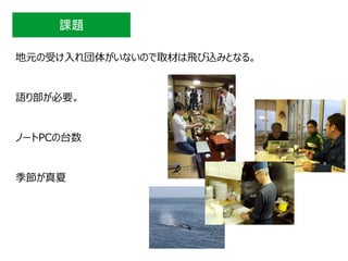 課題
地元の受け入れ団体がいないので取材は飛び込みとなる。
語り部が必要。
ノートPCの台数
季節が真夏
 