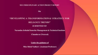 MULTIDISCIPLINARY ACTION PROJECT REPORT
On
“DEVELOPING A TRANSFORMATIONAl STRATEGY FOR
RELIANCE TRENDS”
SUBMITTED TO
Narandas Jethalal Sonecha Management & Technical Institute
Chanduvav(Veraval)
Under the guidance of
Miss Shital Vadhavi (Assistant Professor)
 