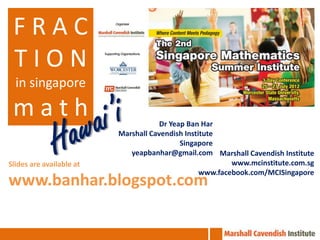 FRAC
 TION
  in singapore

 math                                 Dr Yeap Ban Har
                          Marshall Cavendish Institute
                                            Singapore
                             yeapbanhar@gmail.com Marshall Cavendish Institute
Slides are available at                                   www.mcinstitute.com.sg
                                                  www.facebook.com/MCISingapore
www.banhar.blogspot.com
 