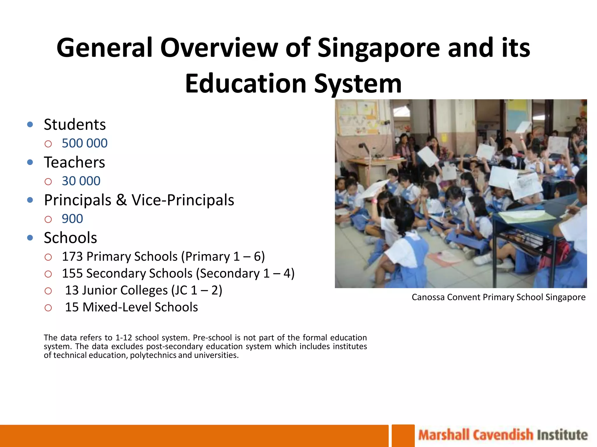 General Overview of Singapore and its
              Education System
 Students
   500 000

 Teachers
   30 000

 Principals & Vice-Principals
   900

 Schools
   173 Primary Schools (Primary 1 – 6)
   155 Secondary Schools (Secondary 1 – 4)
   13 Junior Colleges (JC 1 – 2)
                                                                                          Canossa Convent Primary School Singapore
   15 Mixed-Level Schools

  The data refers to 1-12 school system. Pre-school is not part of the formal education
  system. The data excludes post-secondary education system which includes institutes
  of technical education, polytechnics and universities.
 