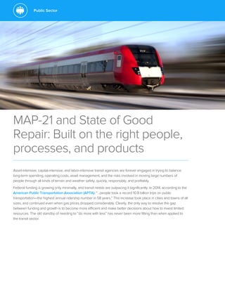 Public Sector
MAP-21 and State of Good
Repair: Built on the right people,
processes, and products
Asset-intensive, capital-intensive, and labor-intensive transit agencies are forever engaged in trying to balance
long-term spending, operating costs, asset management, and the risks involved in moving large numbers of
people through all kinds of terrain and weather safely, quickly, responsibly, and profitably.
Federal funding is growing only minimally, and transit needs are outpacing it significantly. In 2014, according to the
American Public Transportation Association (APTA), “…people took a record 10.8 billion trips on public
transportation—the highest annual ridership number in 58 years.” This increase took place in cities and towns of all
sizes, and continued even when gas prices dropped considerably. Clearly, the only way to resolve the gap
between funding and growth is to become more efficient and make better decisions about how to invest limited
resources. The old standby of needing to “do more with less” has never been more fitting than when applied to
the transit sector.
 