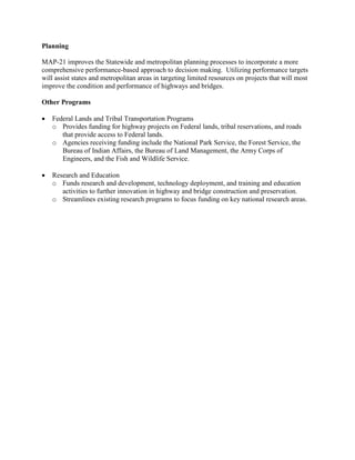 Planning

MAP-21 improves the Statewide and metropolitan planning processes to incorporate a more
comprehensive performance-based approach to decision making. Utilizing performance targets
will assist states and metropolitan areas in targeting limited resources on projects that will most
improve the condition and performance of highways and bridges.

Other Programs

•   Federal Lands and Tribal Transportation Programs
    o Provides funding for highway projects on Federal lands, tribal reservations, and roads
       that provide access to Federal lands.
    o Agencies receiving funding include the National Park Service, the Forest Service, the
       Bureau of Indian Affairs, the Bureau of Land Management, the Army Corps of
       Engineers, and the Fish and Wildlife Service.

•   Research and Education
    o Funds research and development, technology deployment, and training and education
       activities to further innovation in highway and bridge construction and preservation.
    o Streamlines existing research programs to focus funding on key national research areas.
 