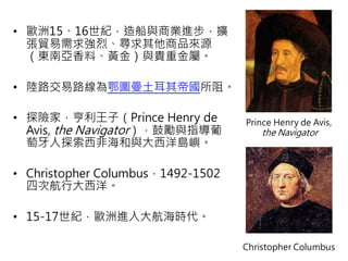 • 歐洲15、16世紀，造船與商業進步，擴
  張貿易需求強烈、尋求其他商品來源
  （東南亞香料、黃金）與貴重金屬。

• 陸路交易路線為鄂圖曼土耳其帝國所阻。

• 探險家，亨利王子（Prince Henry de         Prince Henry de Avis,
  Avis, the Navigator），鼓勵與指導葡          the Navigator
  萄牙人探索西非海和與大西洋島嶼。

• Christopher Columbus，1492-1502
  四次航行大西洋。

• 15-17世紀，歐洲進入大航海時代。

                                   Christopher Columbus
 