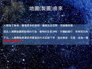 人類為了覓食，獲得更多的食物，擴展生活空間，而遠離家園。

因此人類開始觀察動物的行為、植物的生長方向、天體的運行，來辨別方向。

不久，人類開始將資訊用書寫的方式記錄下來，刻在樹皮、石壁，成為一種
傳播的媒體資訊。
 