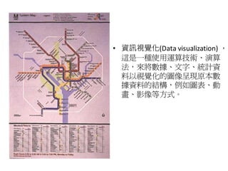 • 資訊視覺化(Data visualization) ，
  這是一種使用運算技術、演算
  法，來將數據、文字、統計資
  料以視覺化的圖像呈現原本數
  據資料的結構，例如圖表、動
  畫、影像等方式。
 