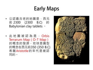• 公認最古老的地圖是，西元
  前 2300 (2300 B.C) 的
  Babylonian clay tablets 。


• 此 地 圖 被 認 為 是 ， Orbis
  Terrarum Map（O-T Map）
  的概念的發源，地球是圓型
  的概念在西元前350 (350 B.C)
  希 臘 Aristotle 的 年 代 是 被 認
  同的。
 