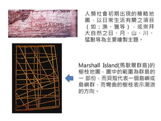 人類社會初期出現的簡略地
 圖，以日常生活有關之項目
 （如：漁、獵等），或崇拜
 大自然之日、月、山、川、
 猛獸等為主要繪製主題。



Marshall Island(馬歇爾群島)的
樹枝地圖，圖中的範圍為群島的
一 部份，而貝殼代表一個島嶼或
島嶼群，而彎曲的樹枝表示潮浪
的方向。
 