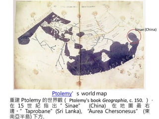 Sinae (China)




             Ptolemy’s world map
重建 Ptolemy 的世界觀（ Ptolemy's book Geographia, c. 150. ），
在 15 世 紀 指 出 ”Sinae” (China) 在 地 圖 最 右
邊。”Taprobane”(Sri Lanka), “Aurea Chersonesus” (東
南亞半島) 下方.
 
