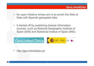 GeoLinkedData

•  An open initiative whose aim is to enrich the Web of
   Data with Spanish geospatial data

•  It started off by publishing diverse information
   sources, such as National Geographic Institute of
   Spain (IGN) and Statistical Institue of Spain (INE).




•  http://geo.linkeddata.es/


                               17
 
