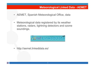 Meteorological Linked Data - AEMET

•  AEMET, Spanish Meteorological Office, data

•  Meteorological data registered by its weather
   stations, radars, lightning detectors and ozone
   soundings.




•  http://aemet.linkeddata.es/




                            21
 