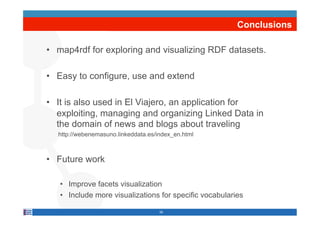 Conclusions

•  map4rdf for exploring and visualizing RDF datasets.

•  Easy to configure, use and extend

•  It is also used in El Viajero, an application for
   exploiting, managing and organizing Linked Data in
   the domain of news and blogs about traveling
  http://webenemasuno.linkeddata.es/index_en.html



•  Future work

   •  Improve facets visualization
   •  Include more visualizations for specific vocabularies

                                     26
 
