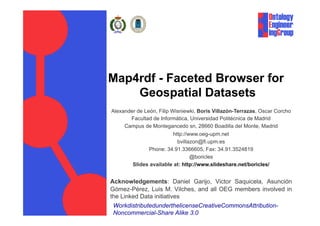 Map4rdf - Faceted Browser for
    Geospatial Datasets
Alexander de León, Filip Wisniewki, Boris Villazón-Terrazas, Oscar Corcho
       Facultad de Informática, Universidad Politécnica de Madrid
     Campus de Montegancedo sn, 28660 Boadilla del Monte, Madrid
                          http://www.oeg-upm.net
                            bvillazon@fi.upm.es
               Phone: 34.91.3366605, Fax: 34.91.3524819
                                  @boricles
        Slides available at: http://www.slideshare.net/boricles/


Acknowledgements: Daniel Garijo, Victor Saquicela, Asunción
Gómez-Pérez, Luis M. Vilches, and all OEG members involved in
the Linked Data initiatives
WorkdistributedunderthelicenseCreativeCommonsAttribution-
Noncommercial-Share Alike 3.0
 