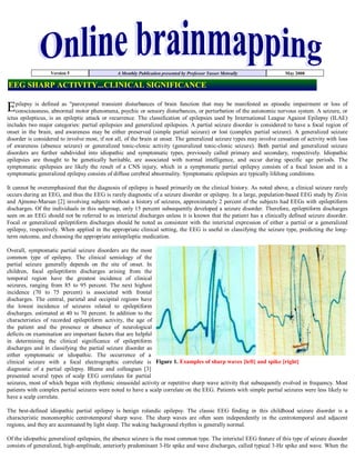 Version 5                    A Monthly Publication presented by Professor Yasser Metwally             May 2008

EEG SHARP ACTIVITY...CLINICAL SIGNIFICANCE

Epilepsy is defined as quot;paroxysmal transientpsychic or sensorybrain functionorthat may be manifested as episodic impairment seizure, or
 consciousness, abnormal motor phenomena,
                                             disturbances of
                                                               disturbances, perturbation of the autonomic nervous system. A
                                                                                                                             or loss of

ictus epilepticus, is an epileptic attack or recurrence. The classification of epilepsies used by International League Against Epilepsy (ILAE)
includes two major categories: partial epilepsies and generalized epilepsies. A partial seizure disorder is considered to have a focal region of
onset in the brain, and awareness may be either preserved (simple partial seizure) or lost (complex partial seizure). A generalized seizure
disorder is considered to involve most, if not all, of the brain at onset. The generalized seizure types may involve cessation of activity with loss
of awareness (absence seizure) or generalized tonic-clonic activity (generalized tonic-clonic seizure). Both partial and generalized seizure
disorders are further subdivided into idiopathic and symptomatic types, previously called primary and secondary, respectively. Idiopathic
epilepsies are thought to be genetically heritable, are associated with normal intelligence, and occur during specific age periods. The
symptomatic epilepsies are likely the result of a CNS injury, which in a symptomatic partial epilepsy consists of a focal lesion and in a
symptomatic generalized epilepsy consists of diffuse cerebral abnormality. Symptomatic epilepsies are typically lifelong conditions.

It cannot be overemphasized that the diagnosis of epilepsy is based primarily on the clinical history. As noted above, a clinical seizure rarely
occurs during an EEG, and thus the EEG is rarely diagnostic of a seizure disorder or epilepsy. In a large, population­based EEG study by Zivin
and Ajmone-Marsan [2] involving subjects without a history of seizures, approximately 2 percent of the subjects had EEGs with epileptiform
discharges. Of the individuals in this subgroup, only 15 percent subsequently developed a seizure disorder. Therefore, epileptiform discharges
seen on an EEG should not be referred to as interictal discharges unless it is known that the patient has a clinically defined seizure disorder.
Focal or generalized epileptiform discharges should be noted as consistent with the interictal expression of either a partial or a generalized
epilepsy, respectively. When applied in the appropriate clinical setting, the EEG is useful in classifying the seizure type, predicting the long-
term outcome, and choosing the appropriate antiepileptic medication.

Overall, symptomatic partial seizure disorders are the most
common type of epilepsy. The clinical semiology of the
partial seizure generally depends on the site of onset. In
children, focal epileptiform discharges arising from the
temporal region have the greatest incidence of clinical
seizures, ranging from 85 to 95 percent. The next highest
incidence (70 to 75 percent) is associated with frontal
discharges. The central, parietal and occipital regions have
the lowest incidence of seizures related to epileptiform
discharges. estimated at 40 to 70 percent. In addition to the
characteristics of recorded epileptiform activity, the age of
the patient and the presence or absence of neurological
deficits on examination are important factors that are helpful
in determining the clinical significance of epileptiform
discharges and in classifying the partial seizure disorder as
either symptomatic or idiopathic. The occurrence of a
clinical seizure with a focal electrographic correlate is Figure 1. Examples of sharp waves [left] and spike [right]
diagnostic of a partial epilepsy. Blume and colleagues [3]
presented several types of scalp EEG correlates for partial
seizures, most of which began with rhythmic sinusoidal activity or repetitive sharp wave activity that subsequently evolved in frequency. Most
patients with complex partial seizures were noted to have a scalp correlate on the EEG. Patients with simple partial seizures were less likely to
have a scalp correlate.

The best-defined idiopathic partial epilepsy is benign rolandic epilepsy. The classic EEG finding in this childhood seizure disorder is a
characteristic monomorphic centrotemporal sharp wave. The sharp waves are often seen independently in the centrotemporal and adjacent
regions, and they are accentuated by light sleep. The waking background rhythm is generally normal.

Of the idiopathic generalized epilepsies, the absence seizure is the most common type. The interictal EEG feature of this type of seizure disorder
consists of generalized, high-amplitude, anteriorly predominant 3-Hz spike and wave discharges, called typical 3-Hz spike and wave. When the
 