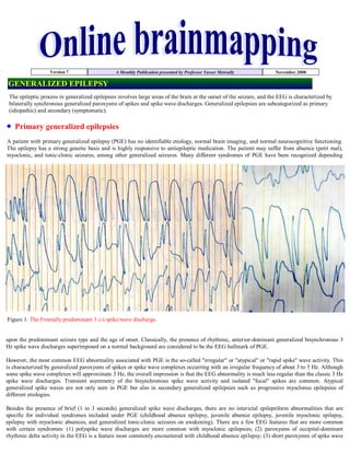 Version 7                    A Monthly Publication presented by Professor Yasser Metwally          November 2008

GENERALIZED EPILEPSY
 The epileptic process in generalized epilepsies involves large areas of the brain at the outset of the seizure, and the EEG is characterized by
 bilaterally synchronous generalized paroxysms of spikes and spike wave discharges. Generalized epilepsies are subcategorized as primary
 (idiopathic) and secondary (symptomatic).

   Primary generalized epilepsies
A patient with primary generalized epilepsy (PGE) has no identifiable etiology, normal brain imaging, and normal neurocognitive functioning.
The epilepsy has a strong genetic basis and is highly responsive to antiepileptic medication. The patient may suffer from absence (petit mal),
myoclonic, and tonic-clonic seizures, among other generalized seizures. Many different syndromes of PGE have been recognized depending




Figure 1. The Frontally predominant 3 c/s spike/wave discharge.


upon the predominant seizure type and the age of onset. Classically, the presence of rhythmic, anterior-dominant generalized bisynchronous 3
Hz spike wave discharges superimposed on a normal background are considered to be the EEG hallmark of PGE.

However, the most common EEG abnormality associated with PGE is the so-called quot;irregularquot; or quot;atypicalquot; or quot;rapid spikequot; wave activity. This
is characterized by generalized paroxysms of spikes or spike wave complexes occurring with an irregular frequency of about 3 to 5 Hz. Although
some spike wave complexes will approximate 3 Hz, the overall impression is that the EEG abnormality is much less regular than the classic 3 Hz
spike wave discharges. Transient asymmetry of the bisynchronous spike wave activity and isolated quot;focalquot; spikes are common. Atypical
generalized spike waves are not only seen in PGE but also in secondary generalized epilepsies such as progressive myoclonus epilepsies of
different etiologies.

Besides the presence of brief (1 to 3 seconds) generalized spike wave discharges, there are no interictal epileptiform abnormalities that are
specific for individual syndromes included under PGE (childhood absence epilepsy, juvenile absence epilepsy, juvenile myoclonic epilepsy,
epilepsy with myoclonic absences, and generalized tonic-clonic seizures on awakening). There are a few EEG features that are more common
with certain syndromes: (1) polyspike wave discharges are more common with myoclonic epilepsies; (2) paroxysms of occipital-dominant
rhythmic delta activity in the EEG is a feature most commonly encountered with childhood absence epilepsy; (3) short paroxysms of spike wave
 