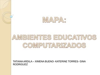 MAPA: AMBIENTES EDUCATIVOS COMPUTARIZADOS TATIANA ARDILA – XIMENA BUENO- KATERINE TORRES- GINA RODRIGUEZ 