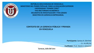 REPÚBLICA BOLIVARIANA DE VENEZUELA
MINISTERIO DEL PODER POPULAR PARA LA EDUCACIÓN SUPERIOR
                UNIVERSIDAD “FERMÍN TORO”
                VICE-RECTORADO ACADÉMICO
            DECANATO DE INVESTIGACIÓN Y POS-GRADO
             MAESTRÍA EN GERENCIA EMPRESARIAL




      CONTEXTO DE LA GERENCIA PÚBLICA Y PRIVADA
                 EN VENEZUELA




                                                Participante: Santos A. Sánchez
                                                                   C.I. 16.085.64
                                             Facilitador: Prof. María C. Gimenes
                  Caracas, Julio del 2012
 