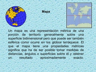 Mapa




Un mapa es una representación métrica de una
porción de territorio generalmente sobre una
superficie bidimensional pero que puede ser también
esférica como ocurre en los globos terráqueos. El
que el mapa tiene una propiedades métricas
significa que ha de ser posible tomar medidas de
distancias, ángulos o superficies sobre él y obtener
un       resultado    aproximadamente        exacto.
 