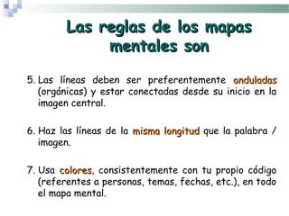 Las reglas de los mapasLas reglas de los mapas
mentales sonmentales son
5. Las líneas deben ser preferentemente onduladasonduladas
(orgánicas) y estar conectadas desde su inicio en la
imagen central.
6. Haz las líneas de la misma longitudmisma longitud que la palabra /
imagen.
7. Usa colorescolores, consistentemente con tu propio código
(referentes a personas, temas, fechas, etc.), en todo
el mapa mental.
 