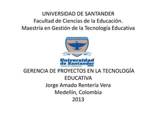 UNIVERSIDAD DE SANTANDER
Facultad de Ciencias de la Educación.
Maestría en Gestión de la Tecnología Educativa
GERENCIA DE PROYECTOS EN LA TECNOLOGÍA
EDUCATIVA
Jorge Amado Rentería Vera
Medellín, Colombia
2013
 