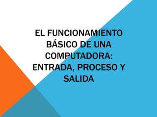 EL FUNCIONAMIENTO
BÁSICO DE UNA
COMPUTADORA:
ENTRADA, PROCESO Y
SALIDA
 