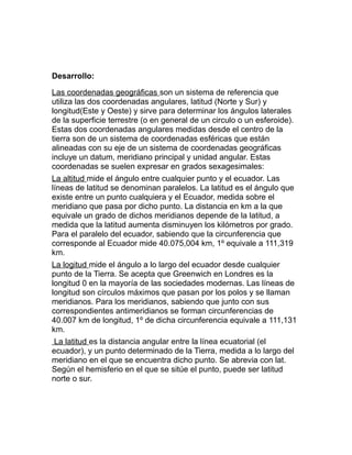 Desarrollo:
Las coordenadas geográficas son un sistema de referencia que
utiliza las dos coordenadas angulares, latitud (Norte y Sur) y
longitud(Este y Oeste) y sirve para determinar los ángulos laterales
de la superficie terrestre (o en general de un circulo o un esferoide).
Estas dos coordenadas angulares medidas desde el centro de la
tierra son de un sistema de coordenadas esféricas que están
alineadas con su eje de un sistema de coordenadas geográficas
incluye un datum, meridiano principal y unidad angular. Estas
coordenadas se suelen expresar en grados sexagesimales:
La altitud mide el ángulo entre cualquier punto y el ecuador. Las
líneas de latitud se denominan paralelos. La latitud es el ángulo que
existe entre un punto cualquiera y el Ecuador, medida sobre el
meridiano que pasa por dicho punto. La distancia en km a la que
equivale un grado de dichos meridianos depende de la latitud, a
medida que la latitud aumenta disminuyen los kilómetros por grado.
Para el paralelo del ecuador, sabiendo que la circunferencia que
corresponde al Ecuador mide 40.075,004 km, 1º equivale a 111,319
km.
La logitud mide el ángulo a lo largo del ecuador desde cualquier
punto de la Tierra. Se acepta que Greenwich en Londres es la
longitud 0 en la mayoría de las sociedades modernas. Las líneas de
longitud son círculos máximos que pasan por los polos y se llaman
meridianos. Para los meridianos, sabiendo que junto con sus
correspondientes antimeridianos se forman circunferencias de
40.007 km de longitud, 1º de dicha circunferencia equivale a 111,131
km.
La latitud es la distancia angular entre la línea ecuatorial (el
ecuador), y un punto determinado de la Tierra, medida a lo largo del
meridiano en el que se encuentra dicho punto. Se abrevia con lat.
Según el hemisferio en el que se sitúe el punto, puede ser latitud
norte o sur.
 