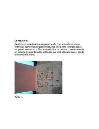 Conclusión:
Realizamos una dinámica en grupo, en la cual aprendimos como
encontrar coordenadas geográficas, nos sirvió para expresa todas
las posiciones sobre la Tierra usando dos de las tres coordenadas de
un sistema de coordenadas esféricas que está alineado con el eje de
rotación de la Tierra.
Tablero.
 