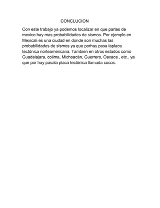 CONCLUCION
Con este trabajo ya podemos localizar en que partes de
mexico hay mas probabilidades de sismos. Por ejemplo en
Mexicali es una ciudad en donde son muchas las
probabilidades de sismos ya que porhay pasa laplaca
tectónica norteamericana. Tambien en otros estados como
Guadalajara, colima, Michoacán, Guerrero, Oaxaca , etc.. ya
que por hay pasala placa tectónica llamada cocos.
 