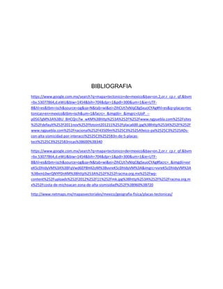 BIBLIOGRAFIA
https://www.google.com.mx/search?q=mapa+tectonico+de+mexico&bav=on.2,or.r_cp.r_qf.&bvm
=bv.53077864,d.eWU&biw=1454&bih=704&dpr=1&pdl=300&um=1&ie=UTF-
8&hl=es&tbm=isch&source=og&sa=N&tab=wi&ei=ZIhCUt7xNIqC8gSxuoCYAg#hl=es&q=placas+tec
tonicas+en+mexico&tbm=isch&um=1&facrc=_&imgdii=_&imgrc=iUoP_--
p0567gM%3A%3BU_BHCQrc7w_wKM%3Bhttp%253A%252F%252Fwww.ngpuebla.com%252Fsites
%252Fdefault%252F2011nov%252Ffotoint201211%252Fplaca600.jpg%3Bhttp%253A%252F%252F
www.ngpuebla.com%252Fnacional%252F43509m%2525C3%2525A9xico-pa%2525C3%2525ADs-
con-alta-sismicidad-por-interacci%2525C3%2525B3n-de-5-placas-
tect%2525C3%2525B3nicas%3B600%3B340
https://www.google.com.mx/search?q=mapa+tectonico+de+mexico&bav=on.2,or.r_cp.r_qf.&bvm
=bv.53077864,d.eWU&biw=1454&bih=704&dpr=1&pdl=300&um=1&ie=UTF-
8&hl=es&tbm=isch&source=og&sa=N&tab=wi&ei=ZIhCUt7xNIqC8gSxuoCYAg#facrc=_&imgdii=vvr
eK5cDhIdyVM%3A%3BFqVwd6EP8H42oM%3BvvreK5cDhIdyVM%3A&imgrc=vvreK5cDhIdyVM%3A
%3BxmL0wrQNYPDnXM%3Bhttp%253A%252F%252Fracma.org.mx%252Fwp-
content%252Fuploads%252F2012%252F11%252Fmk.jpg%3Bhttp%253A%252F%252Fracma.org.m
x%252Fcosta-de-michoacan-zona-de-alta-sismisidad%252F%3B960%3B720
http://www.netmaps.mx/mapasvectoriales/mexico/geografia-fisica/placas-tectonicas/
 
