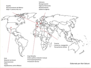 España:
Reconocimiento de México
Dejar ir colonia más rica
Vaticano:
Reorganización
Vigencia Patronato
Nombramiento
Gobierno+Iglesia
Francia:
Comercio, navegación
Pensamiento elitista
EUA:
Relación territorial
Expansionismo
Texas
Expediciones contra México
Gran Bretaña:
Orden político (relación mutua)
Finanzas(empréstitos)
Innovación técnica
Elaborado por Alan Sakurai