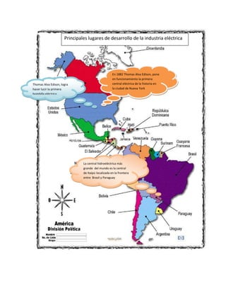 Principales lugares de desarrollo de la industria eléctrica

Thomas Alva Edison, logra
hacer lucir la primera
bombilla eléctrica

En 1882 Thomas Alva Edison, pone
en funcionamiento la primera
central eléctrica de la historia en
la ciudad de Nueva York

La central hidroeléctrica más
grande del mundo es la central
de Itaipú localizada en la frontera
entre Brasil y Paraguay

 