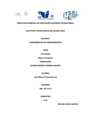 DIRECCIÓN GENERAL DE EDUCACIÓN SUPERIOR TECNOLÓGICA
INSTITUTO TECNOLÓGICO DE SALINA CRUZ
MATERIA
FUNDAMENTOS DE PROGRAMACION
TEMA
ACTIVIDAD
Mapa conceptual
PROFESORA
SUSANA MONICA ROMAN NAJERA
ALUMNO
José Manuel Flores Ramos
CARRERA
ING. EN TIC´S
SEMESTRE
2 E2
SALINA CRUZ OAXACA