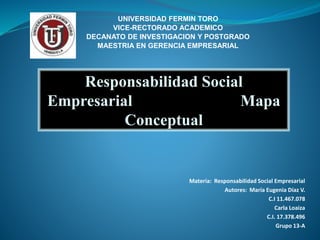 UNIVERSIDAD FERMIN TORO 
VICE-RECTORADO ACADEMICO 
DECANATO DE INVESTIGACION Y POSTGRADO 
MAESTRIA EN GERENCIA EMPRESARIAL 
Responsabilidad Social 
Empresarial Mapa 
Conceptual 
Materia: Responsabilidad Social Empresarial 
Autores: María Eugenia Díaz V. 
C.I 11.467.078 
Carla Loaiza 
C.I. 17.378.496 
Grupo 13-A 
 
