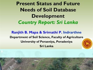 Present Status and Future
Needs of Soil Database
Development
Country Report: Sri Lanka
Ranjith B. Mapa & Srimathi P. Indrarthne
Department of Soil Science, Faculty of Agriculture
University of Peraeniya, Peradeniya
Sri Lanka
A
 
