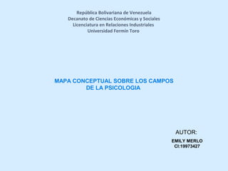 República Bolivariana de Venezuela
Decanato de Ciencias Económicas y Sociales
Licenciatura en Relaciones Industriales
Universidad Fermín Toro
MAPA CONCEPTUAL SOBRE LOS CAMPOS
DE LA PSICOLOGIA
AUTOR:
EMILY MERLO
CI:19973427
 