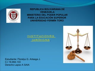 REPUBLICA BOLIVARIANA DE
VENEZUELA
MINISTERIO DEL PODER POPULAR
PARA LA EDUCACIÓN SUPERIOR
UNIVERSIDAD FERMÍN TORO
INSTITUCIONES
JURÍDICAS
Estudiante: Florelys G. Arteaga J.
C.I 16.994.133
Derecho Lapso A SAIA
 