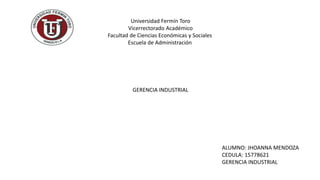 Universidad Fermín Toro
Vicerrectorado Académico
Facultad de Ciencias Económicas y Sociales
Escuela de Administración
GERENCIA INDUSTRIAL
ALUMNO: JHOANNA MENDOZA
CEDULA: 15778621
GERENCIA INDUSTRIAL
 