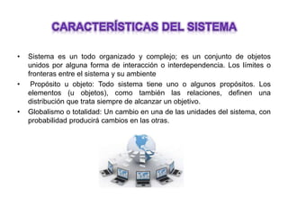 • Sistema es un todo organizado y complejo; es un conjunto de objetos
unidos por alguna forma de interacción o interdependencia. Los límites o
fronteras entre el sistema y su ambiente
• Propósito u objeto: Todo sistema tiene uno o algunos propósitos. Los
elementos (u objetos), como también las relaciones, definen una
distribución que trata siempre de alcanzar un objetivo.
• Globalismo o totalidad: Un cambio en una de las unidades del sistema, con
probabilidad producirá cambios en las otras.
 